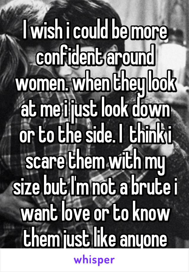 I wish i could be more confident around women. when they look at me i just look down or to the side. I  think i scare them with my size but I'm not a brute i want love or to know them just like anyone