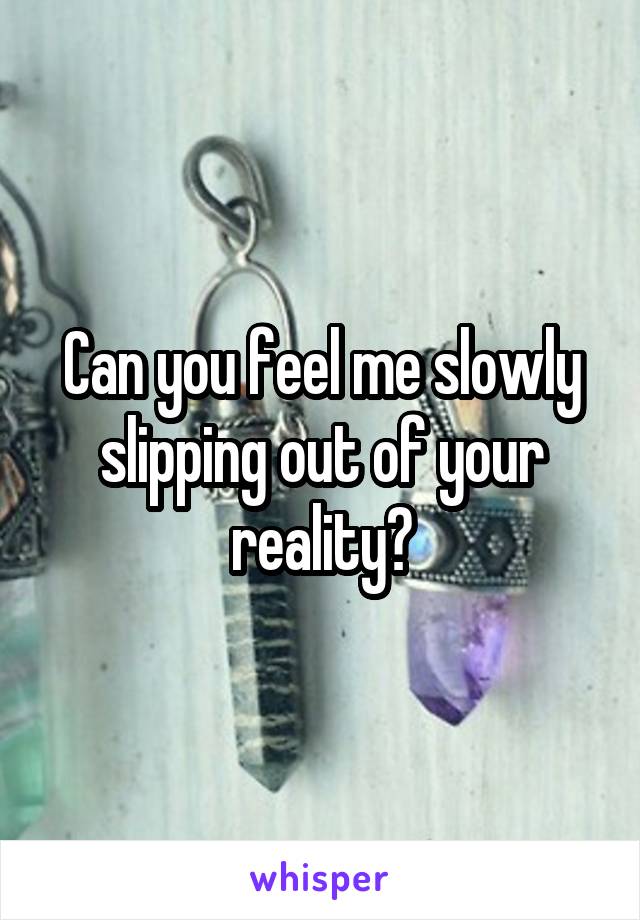 Can you feel me slowly slipping out of your reality?