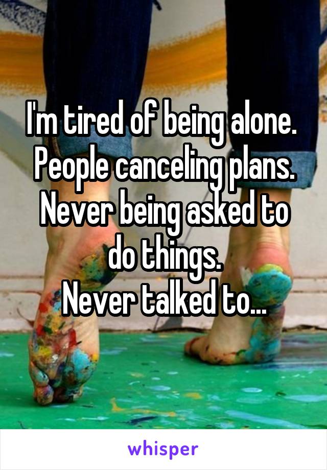 I'm tired of being alone. 
People canceling plans.
Never being asked to do things.
Never talked to...
