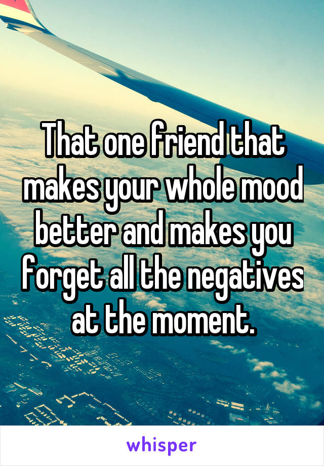 That one friend that makes your whole mood better and makes you forget all the negatives at the moment.