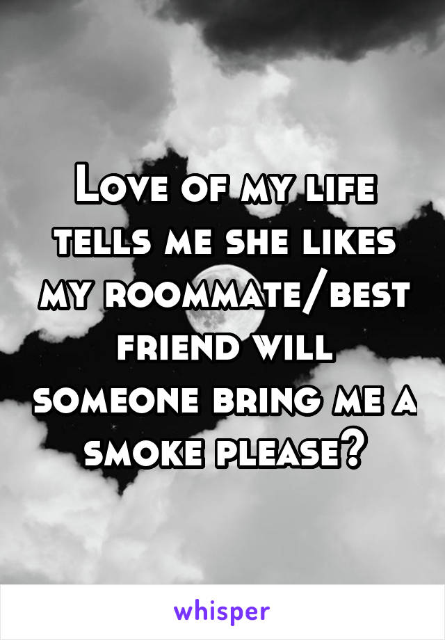 Love of my life tells me she likes my roommate/best friend will someone bring me a smoke please?