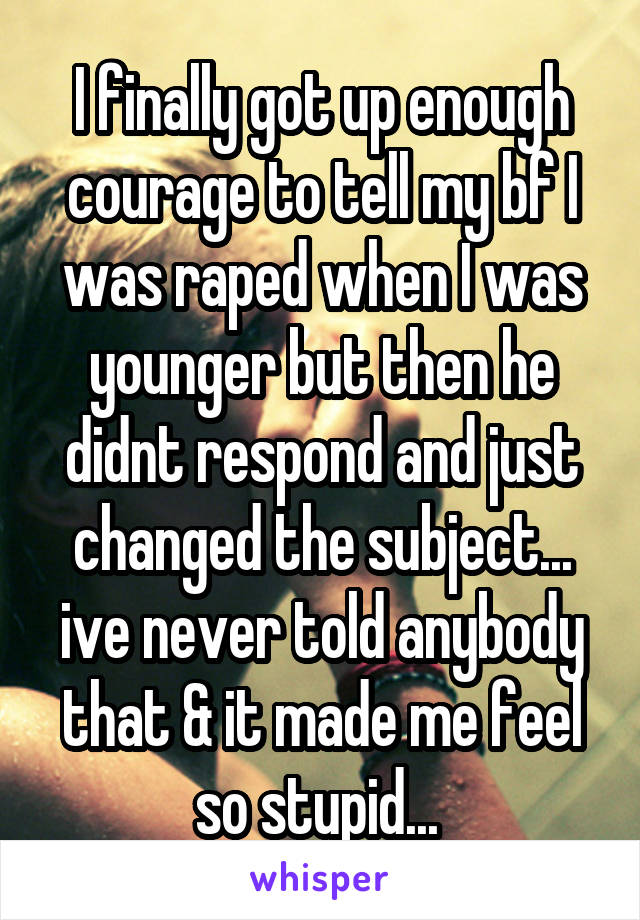 I finally got up enough courage to tell my bf I was raped when I was younger but then he didnt respond and just changed the subject... ive never told anybody that & it made me feel so stupid... 