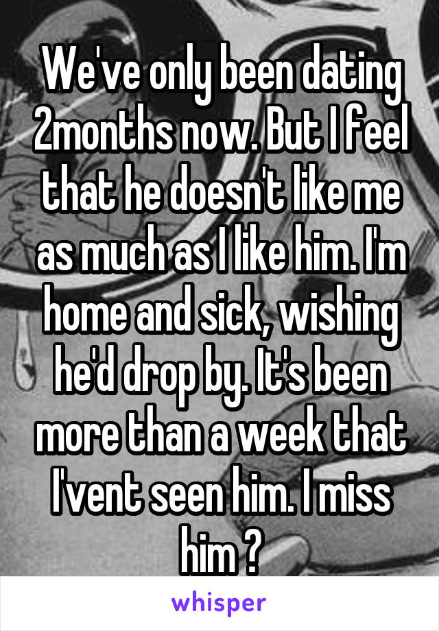 We've only been dating 2months now. But I feel that he doesn't like me as much as I like him. I'm home and sick, wishing he'd drop by. It's been more than a week that I'vent seen him. I miss him 😢