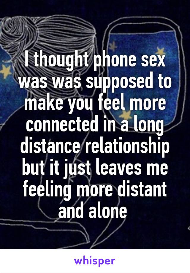 I thought phone sex was was supposed to make you feel more connected in a long distance relationship but it just leaves me feeling more distant and alone 