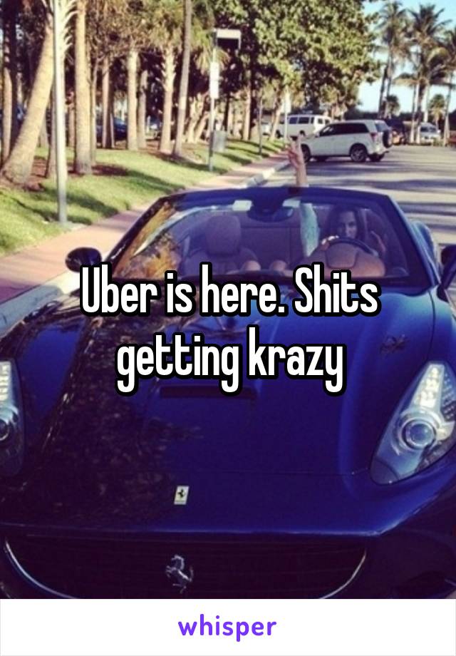 Uber is here. Shits getting krazy