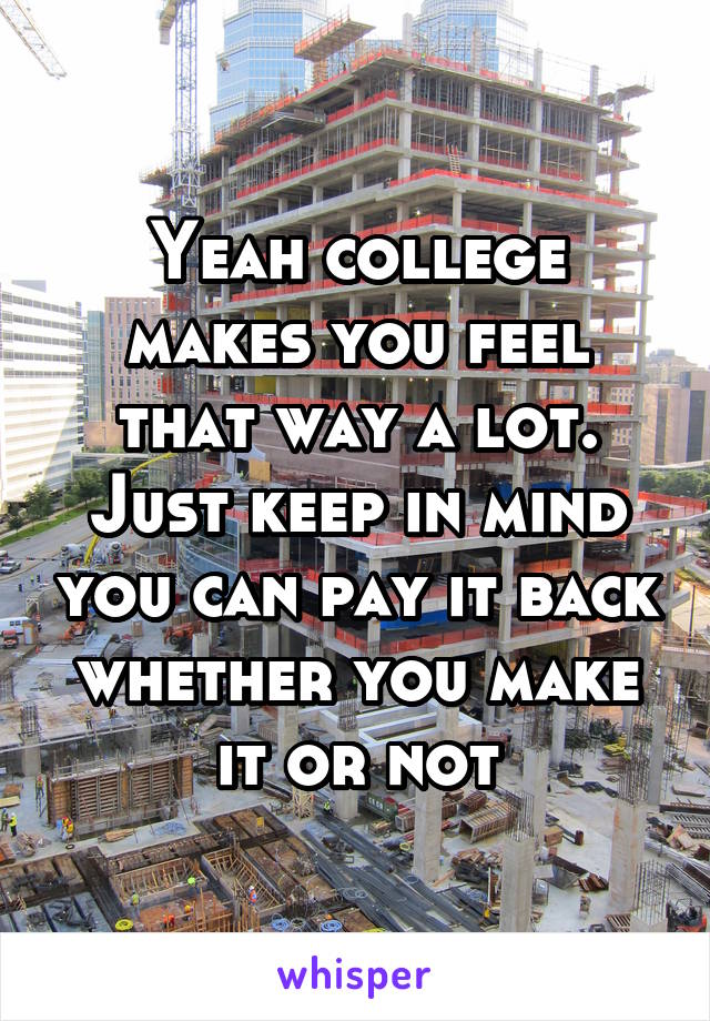 Yeah college makes you feel that way a lot. Just keep in mind you can pay it back whether you make it or not