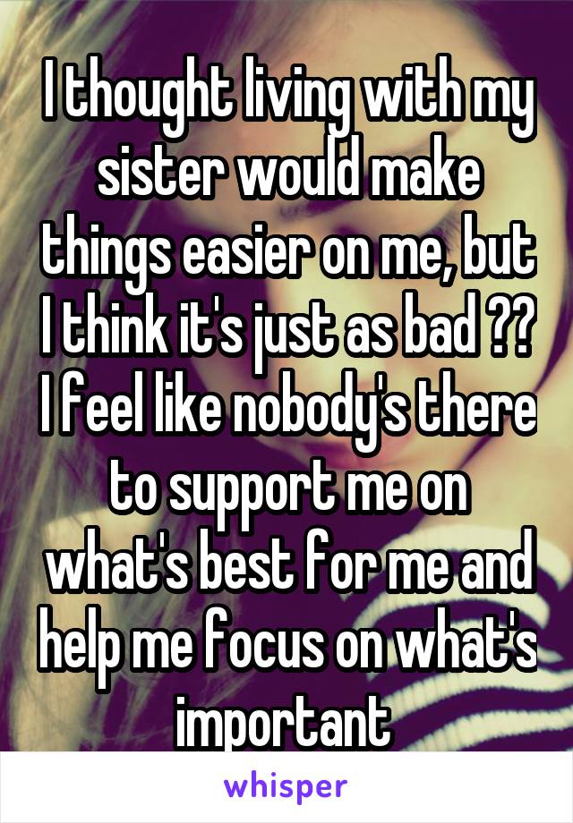 I thought living with my sister would make things easier on me, but I think it's just as bad ☹️ I feel like nobody's there to support me on what's best for me and help me focus on what's important 