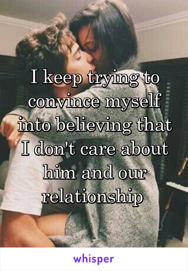 I keep trying to convince myself into believing that I don't care about him and our relationship 