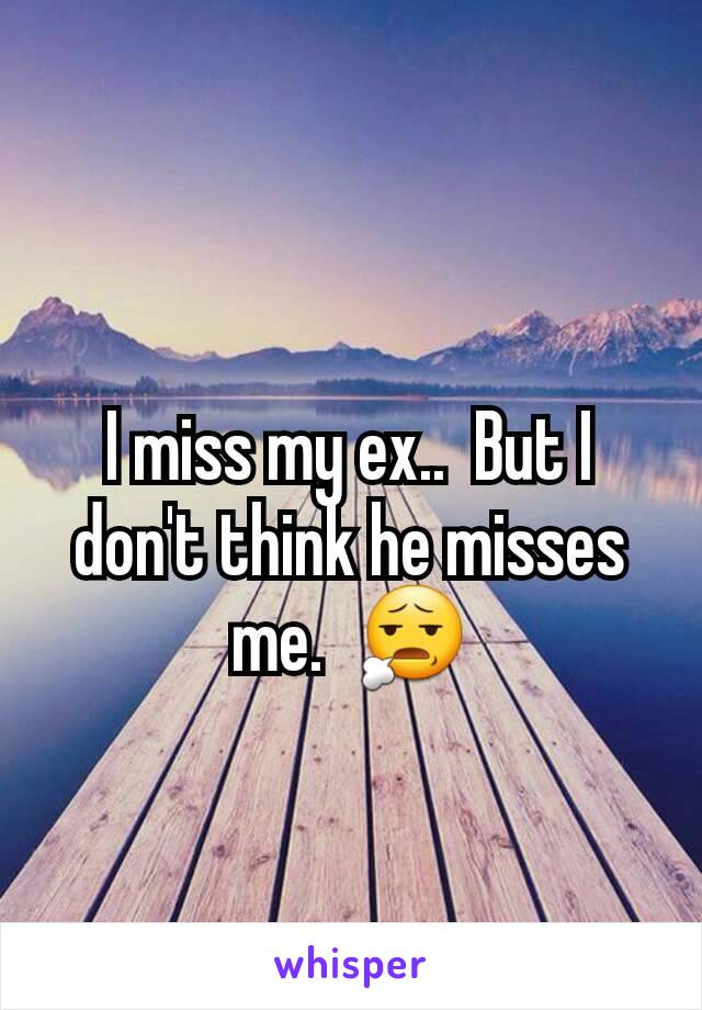 I miss my ex..  But I don't think he misses me.  😧