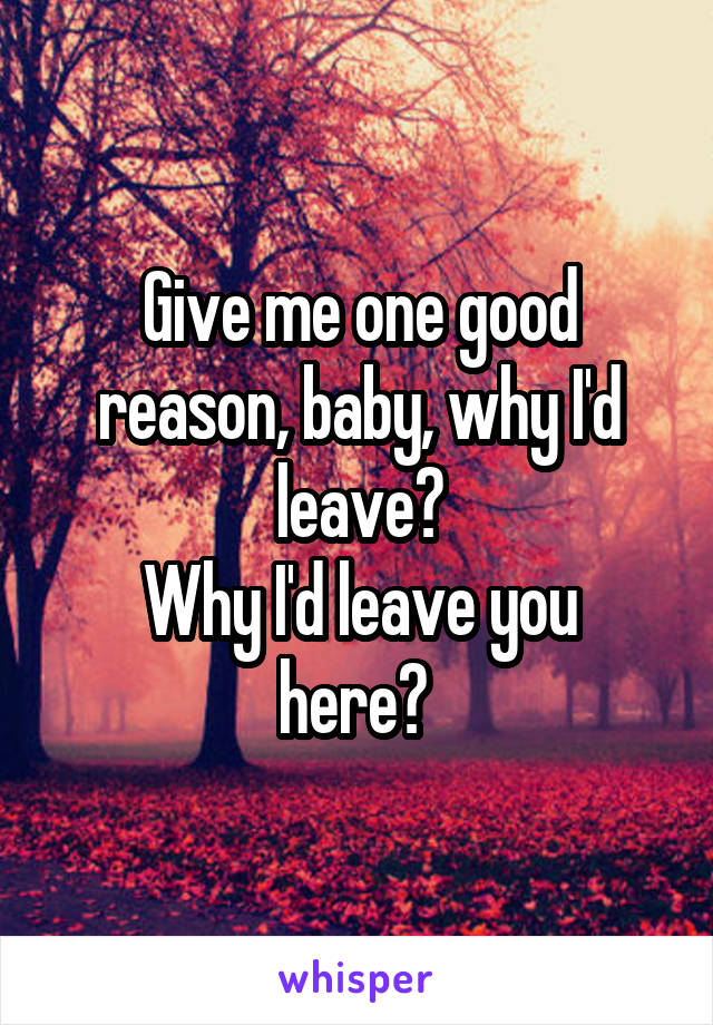 Give me one good reason, baby, why I'd leave?
Why I'd leave you here? 