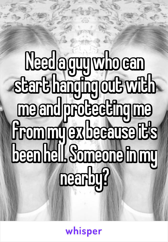 Need a guy who can start hanging out with me and protecting me from my ex because it's been hell. Someone in my nearby?