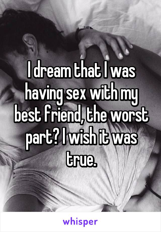 I dream that I was having sex with my best friend, the worst part? I wish it was true.