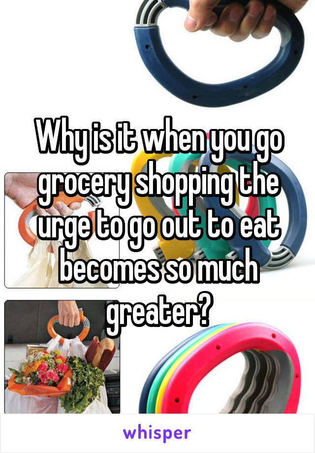 Why is it when you go grocery shopping the urge to go out to eat becomes so much greater?