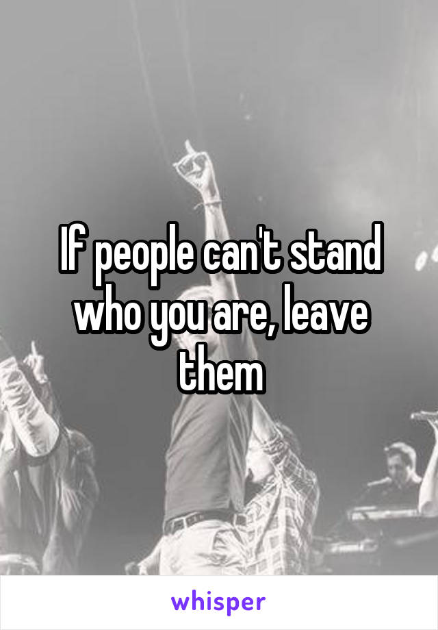 If people can't stand who you are, leave them