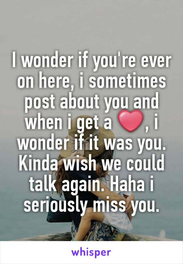 I wonder if you're ever on here, i sometimes post about you and when i get a ❤, i wonder if it was you. Kinda wish we could talk again. Haha i seriously miss you.