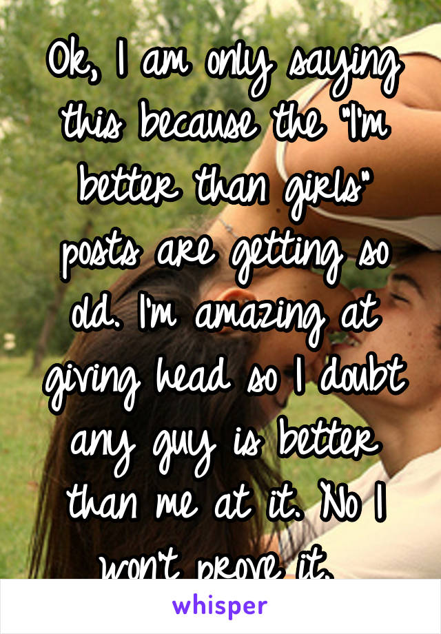 Ok, I am only saying this because the "I'm better than girls" posts are getting so old. I'm amazing at giving head so I doubt any guy is better than me at it. No I won't prove it. 