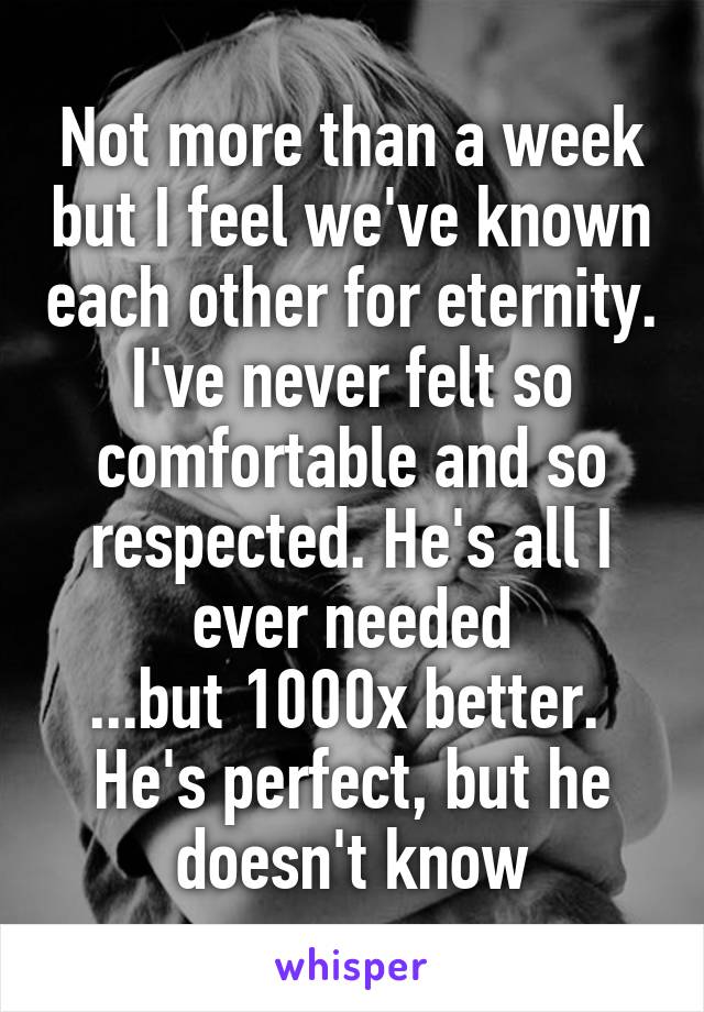 Not more than a week but I feel we've known each other for eternity. I've never felt so comfortable and so respected. He's all I ever needed
...but 1000x better. 
He's perfect, but he doesn't know