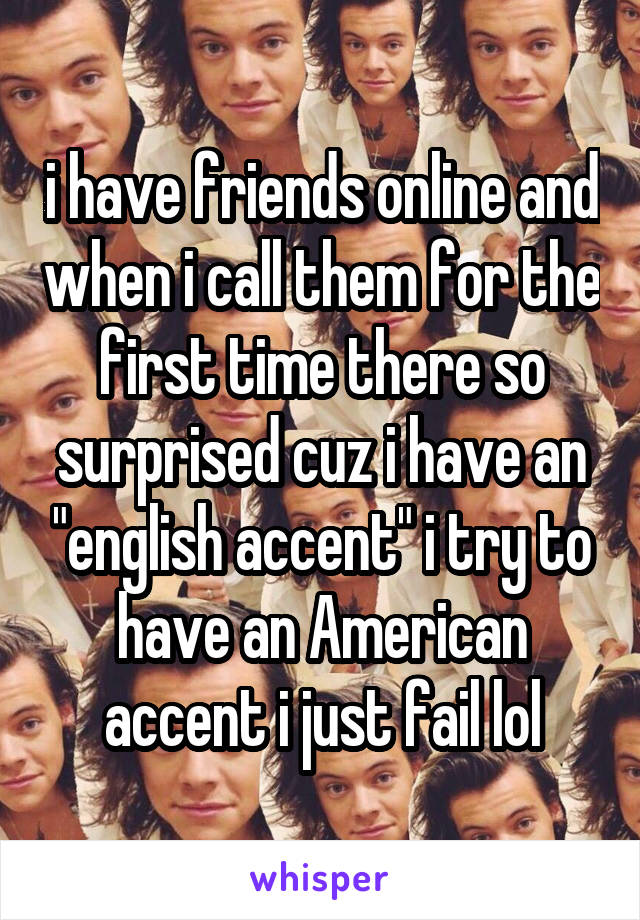 i have friends online and when i call them for the first time there so surprised cuz i have an "english accent" i try to have an American accent i just fail lol