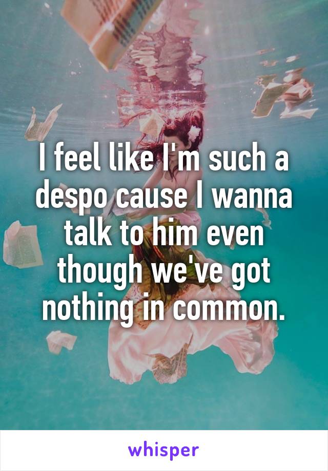 I feel like I'm such a despo cause I wanna talk to him even though we've got nothing in common.