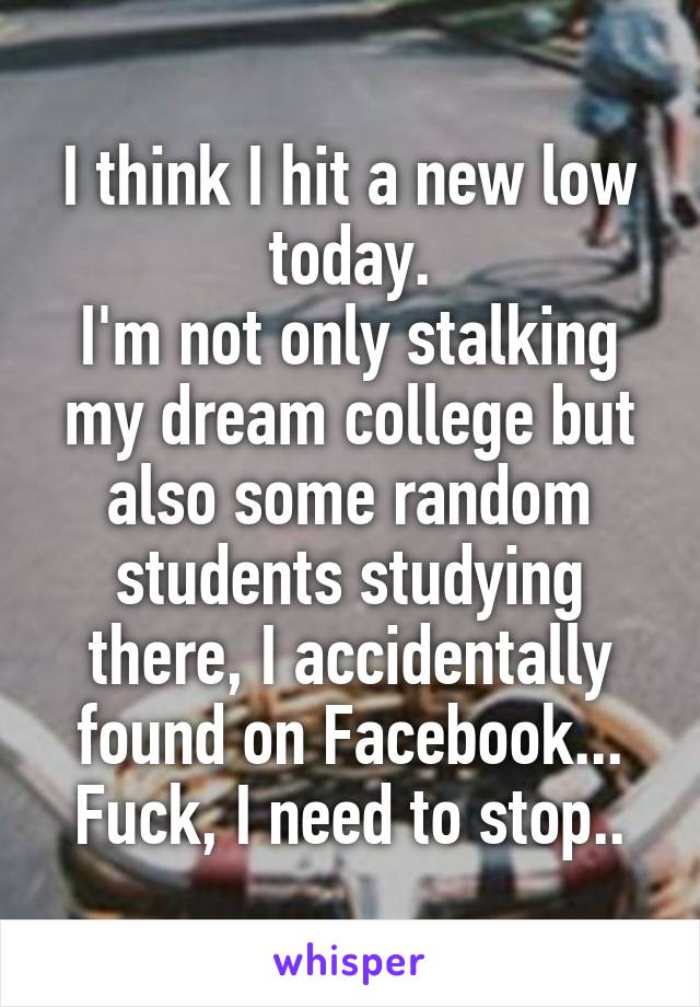 I think I hit a new low today.
I'm not only stalking my dream college but also some random students studying there, I accidentally found on Facebook...
Fuck, I need to stop..