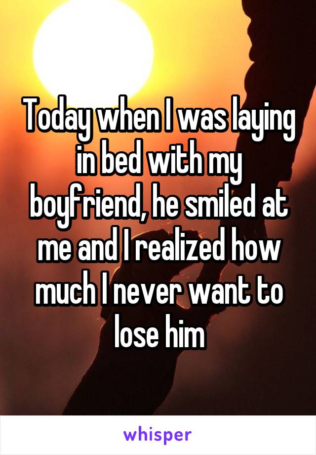 Today when I was laying in bed with my boyfriend, he smiled at me and I realized how much I never want to lose him