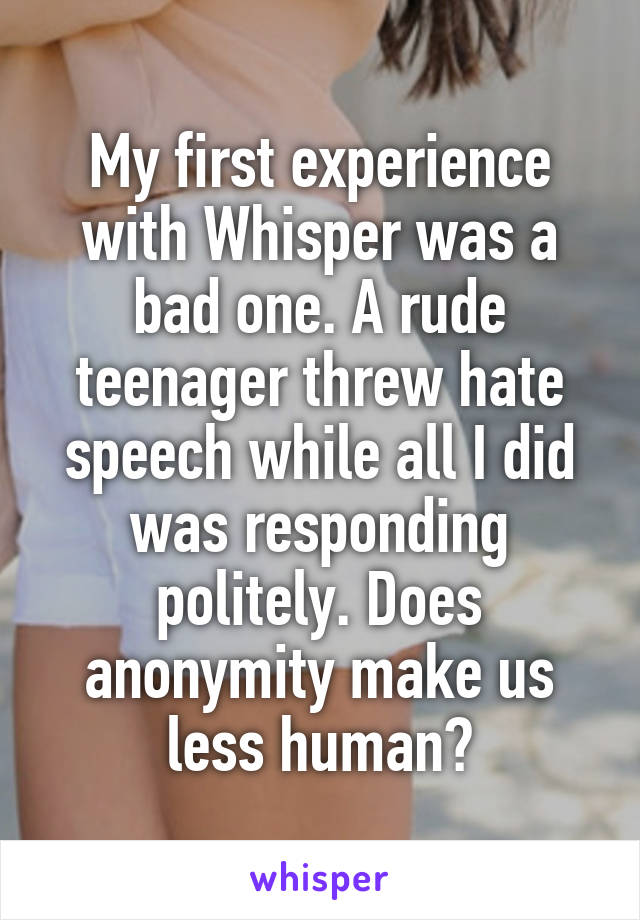 My first experience with Whisper was a bad one. A rude teenager threw hate speech while all I did was responding politely. Does anonymity make us less human?