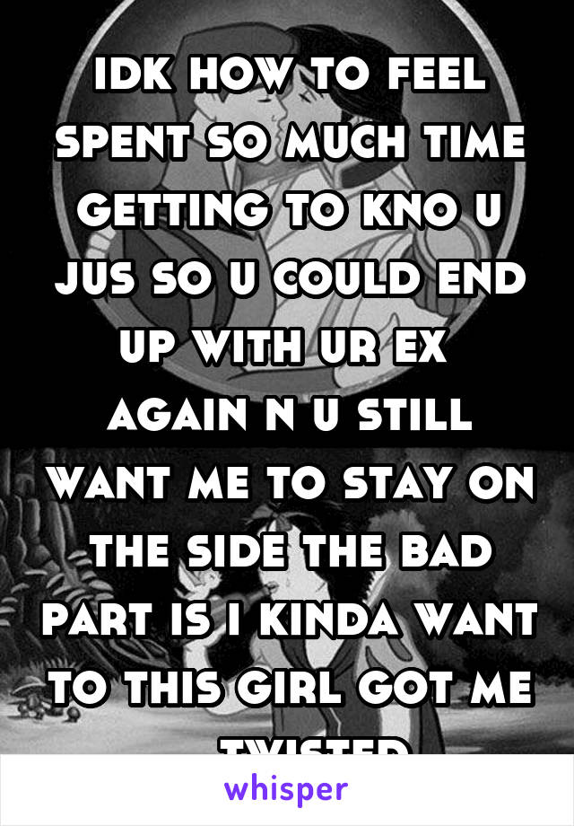 idk how to feel spent so much time getting to kno u jus so u could end up with ur ex 
again n u still want me to stay on the side the bad part is i kinda want to this girl got me    twisted