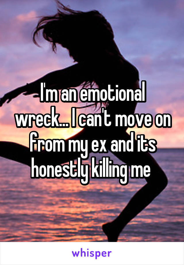 I'm an emotional wreck... I can't move on from my ex and its honestly killing me 