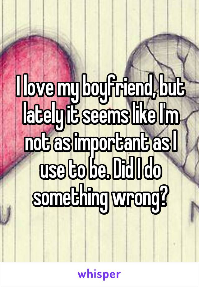 I love my boyfriend, but lately it seems like I'm not as important as I use to be. Did I do something wrong?