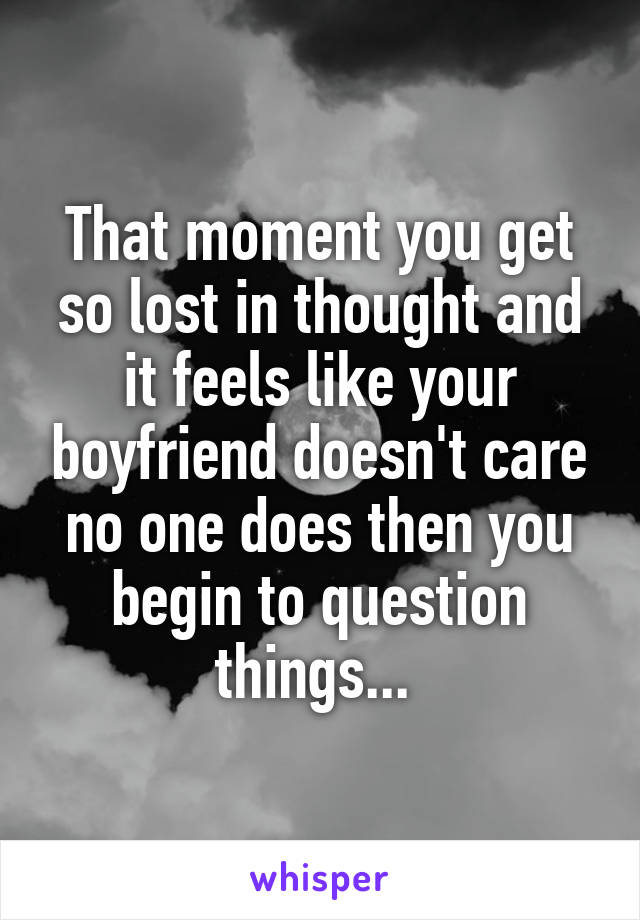 That moment you get so lost in thought and it feels like your boyfriend doesn't care no one does then you begin to question things... 