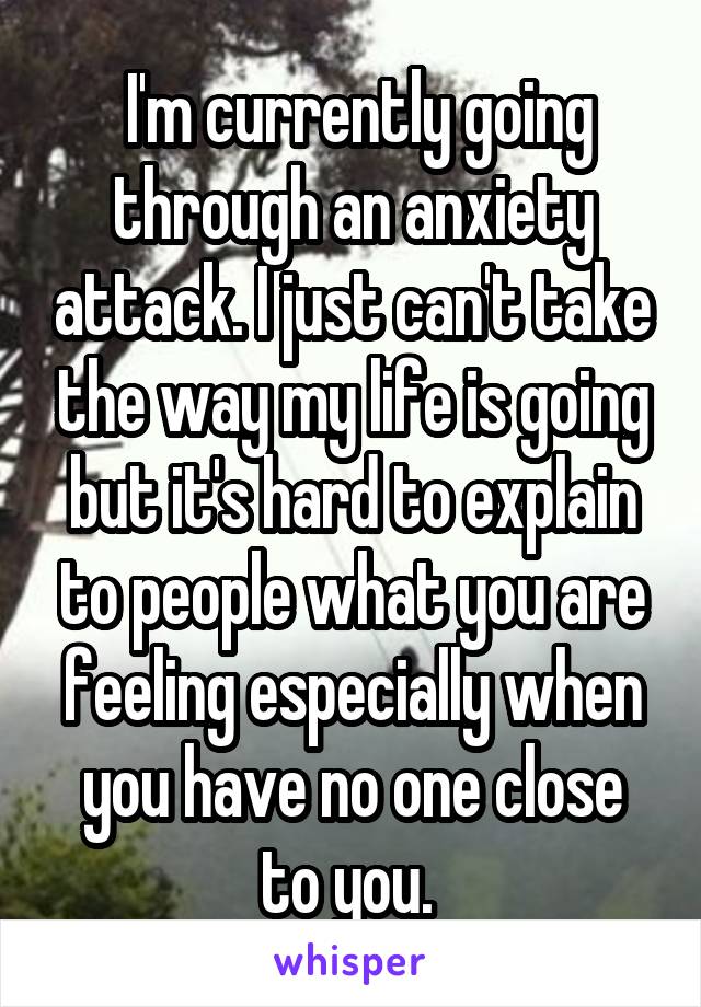  I'm currently going through an anxiety attack. I just can't take the way my life is going but it's hard to explain to people what you are feeling especially when you have no one close to you. 