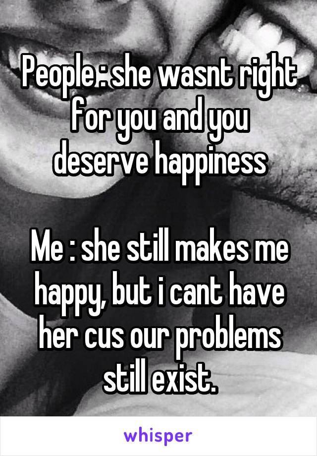 People : she wasnt right for you and you deserve happiness

Me : she still makes me happy, but i cant have her cus our problems still exist.