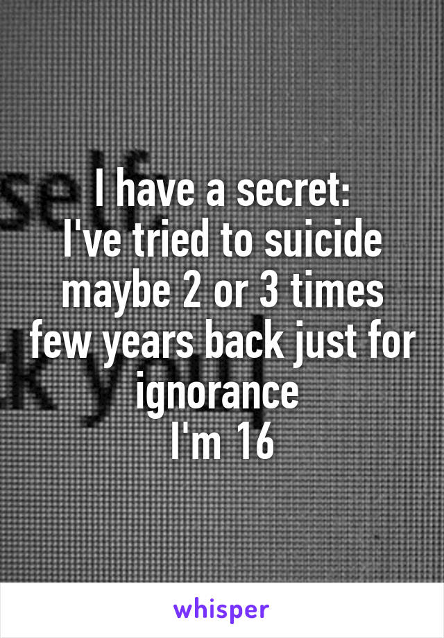 I have a secret:
I've tried to suicide maybe 2 or 3 times few years back just for ignorance 
I'm 16