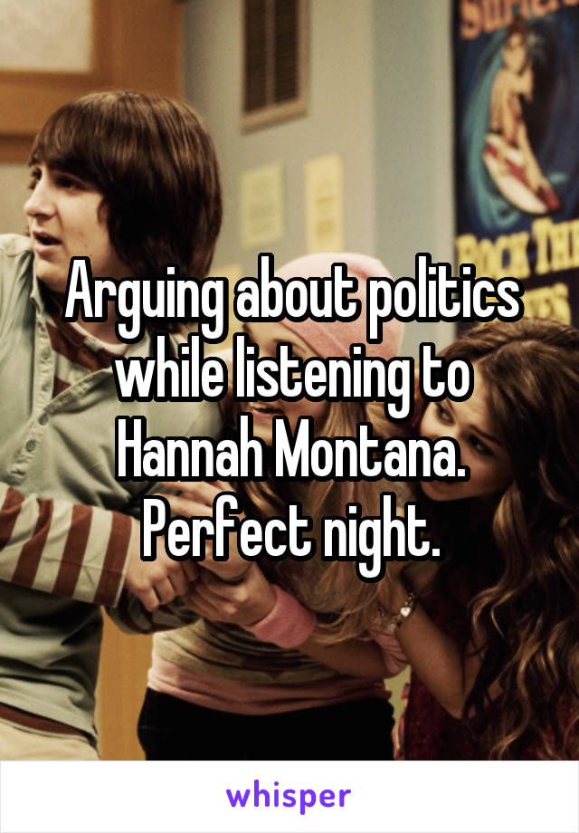 Arguing about politics while listening to Hannah Montana. Perfect night.