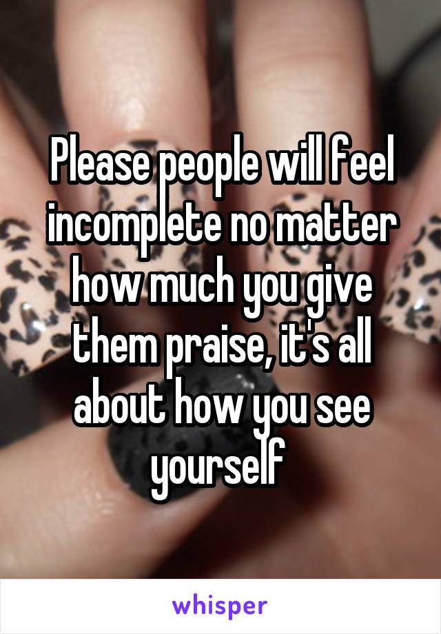 Please people will feel incomplete no matter how much you give them praise, it's all about how you see yourself 