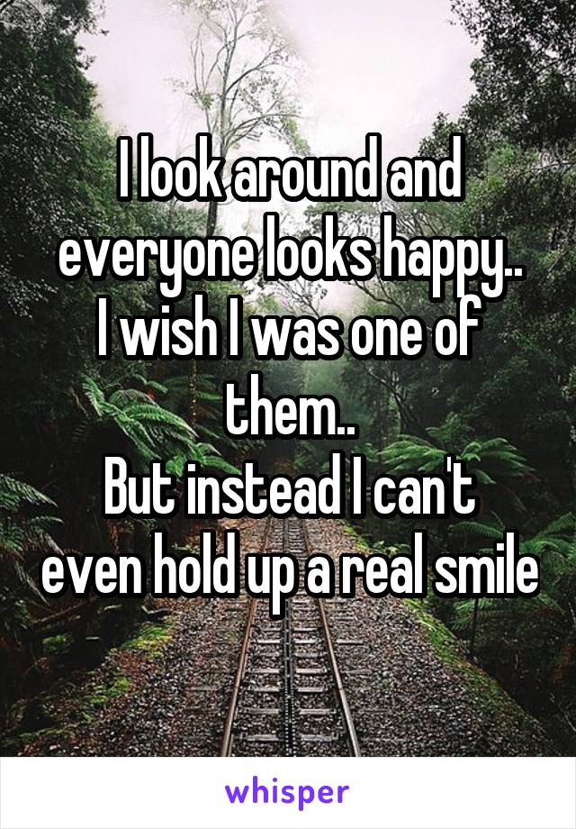 I look around and everyone looks happy..
I wish I was one of them..
But instead I can't even hold up a real smile 