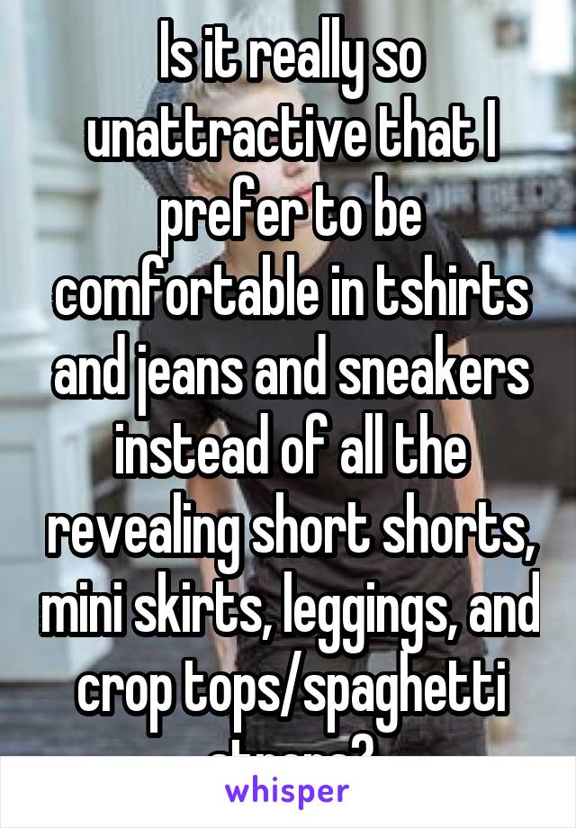 Is it really so unattractive that I prefer to be comfortable in tshirts and jeans and sneakers instead of all the revealing short shorts, mini skirts, leggings, and crop tops/spaghetti straps?