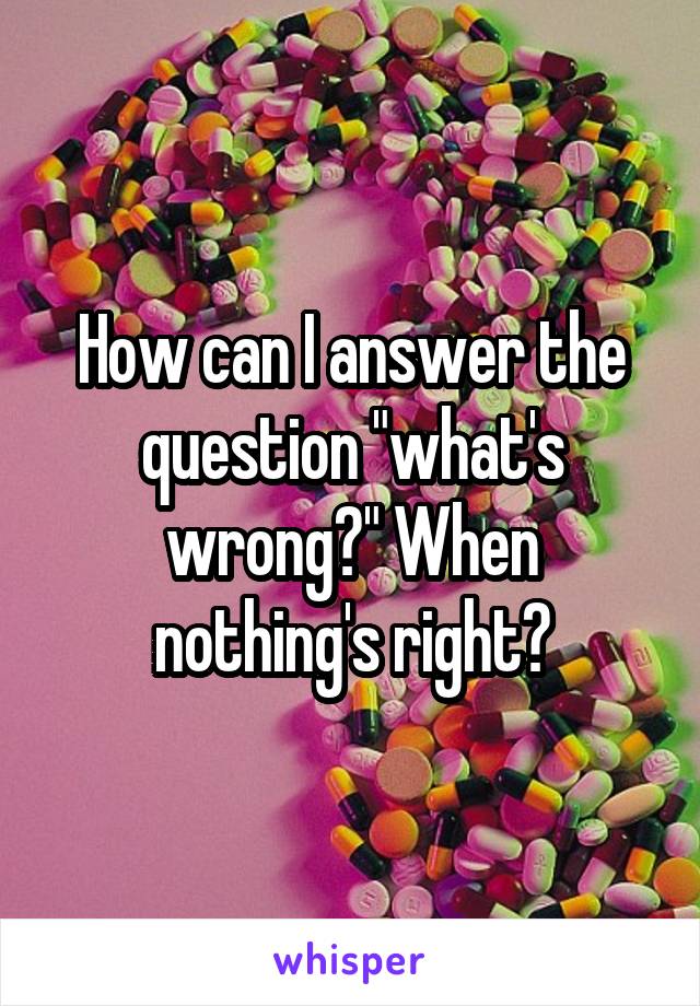 How can I answer the question "what's wrong?" When nothing's right?