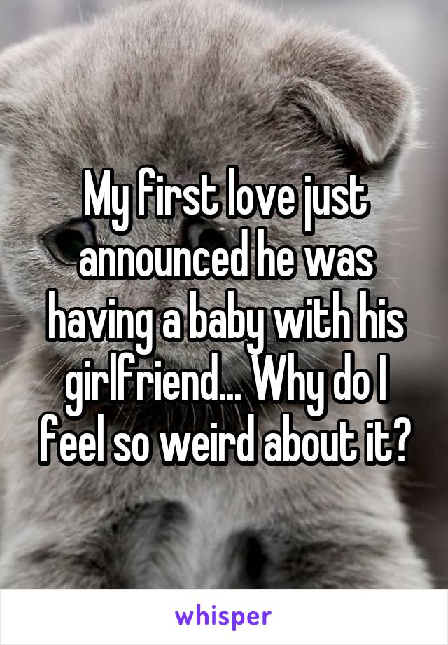 My first love just announced he was having a baby with his girlfriend... Why do I feel so weird about it?