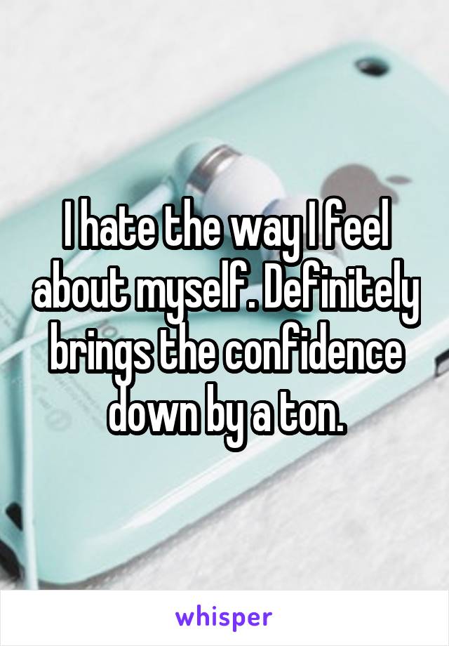 I hate the way I feel about myself. Definitely brings the confidence down by a ton.