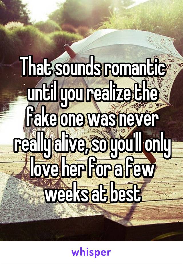 That sounds romantic until you realize the fake one was never really alive, so you'll only love her for a few weeks at best