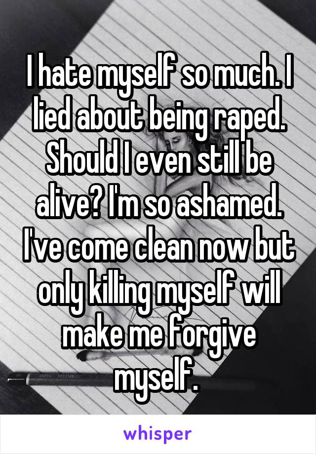 I hate myself so much. I lied about being raped. Should I even still be alive? I'm so ashamed. I've come clean now but only killing myself will make me forgive myself. 
