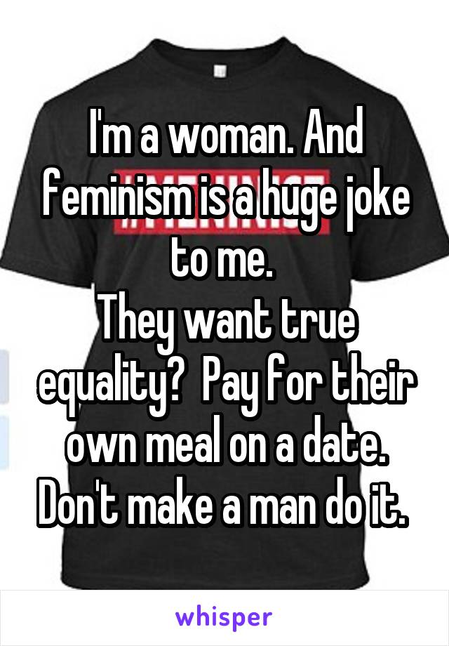 I'm a woman. And feminism is a huge joke to me. 
They want true equality?  Pay for their own meal on a date. Don't make a man do it. 