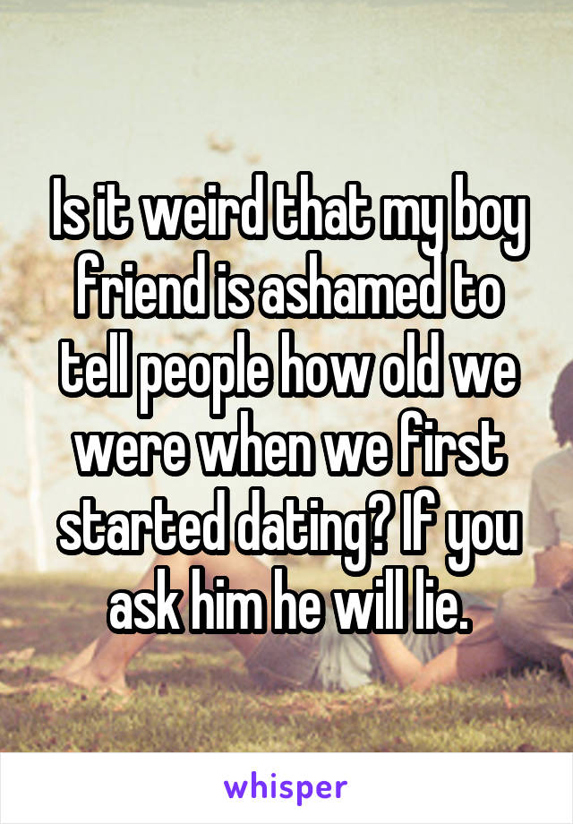 Is it weird that my boy friend is ashamed to tell people how old we were when we first started dating? If you ask him he will lie.