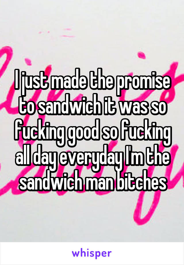 I just made the promise to sandwich it was so fucking good so fucking all day everyday I'm the sandwich man bitches