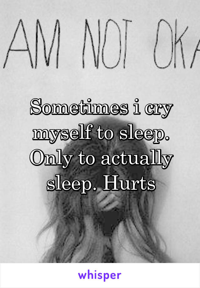 Sometimes i cry myself to sleep. Only to actually sleep. Hurts