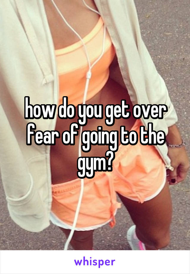 how do you get over fear of going to the gym?