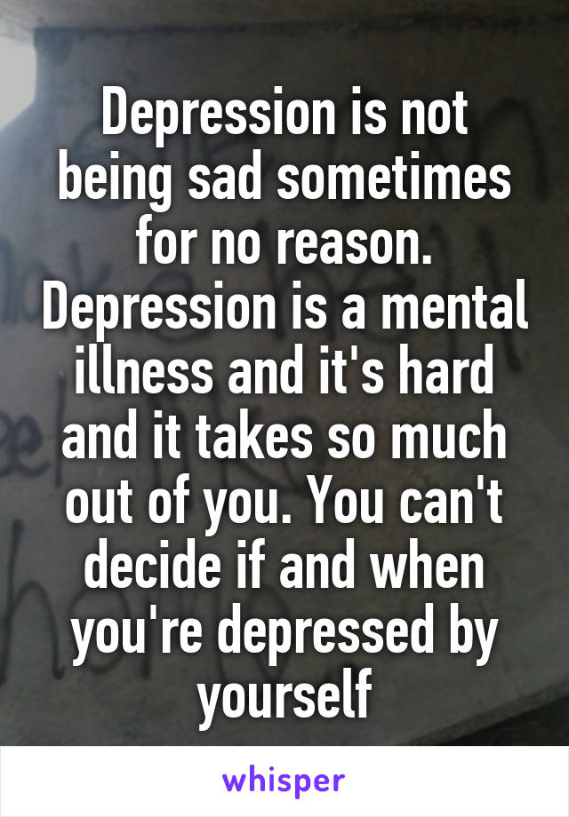 Depression is not being sad sometimes for no reason. Depression is a mental illness and it's hard and it takes so much out of you. You can't decide if and when you're depressed by yourself