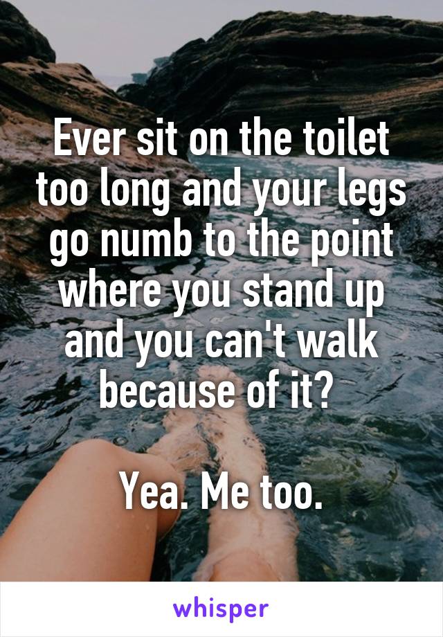 Ever sit on the toilet too long and your legs go numb to the point where you stand up and you can't walk because of it? 

Yea. Me too.