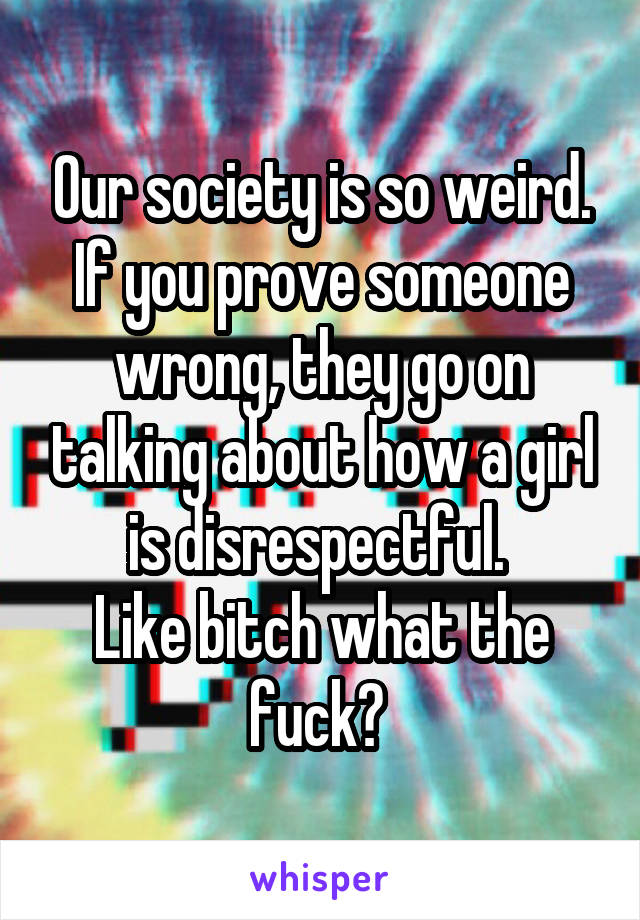 Our society is so weird. If you prove someone wrong, they go on talking about how a girl is disrespectful. 
Like bitch what the fuck? 